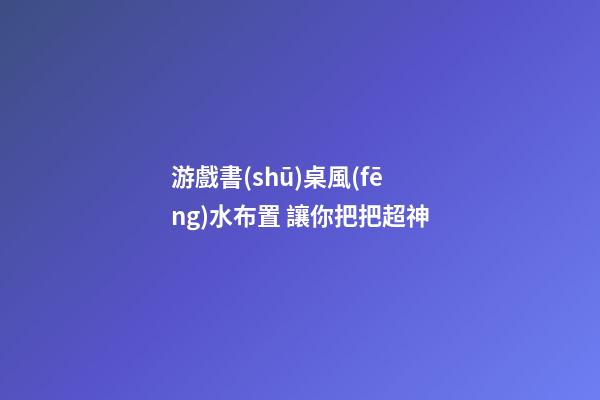 游戲書(shū)桌風(fēng)水布置 讓你把把超神